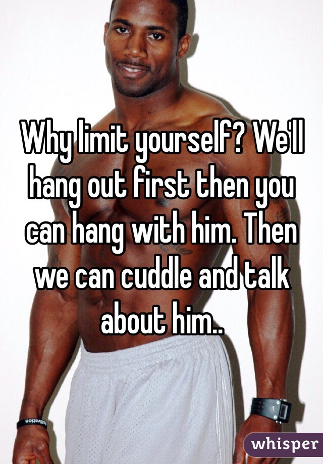 Why limit yourself? We'll hang out first then you can hang with him. Then we can cuddle and talk about him..