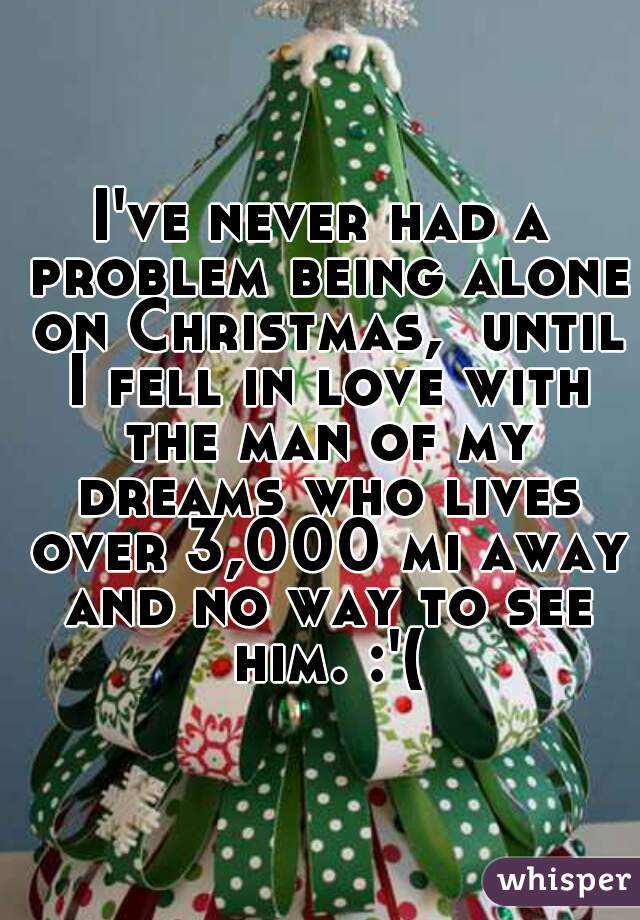 I've never had a problem being alone on Christmas,  until I fell in love with the man of my dreams who lives over 3,000 mi away and no way to see him. :'(