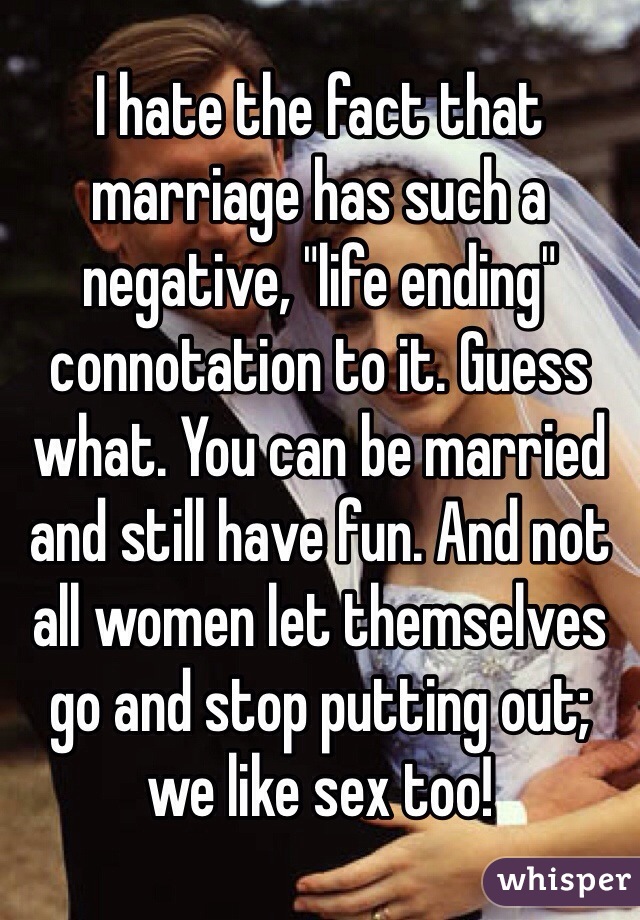 I hate the fact that marriage has such a negative, "life ending" connotation to it. Guess what. You can be married and still have fun. And not all women let themselves go and stop putting out; we like sex too! 