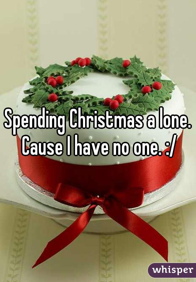 Spending Christmas a lone. Cause I have no one. :/