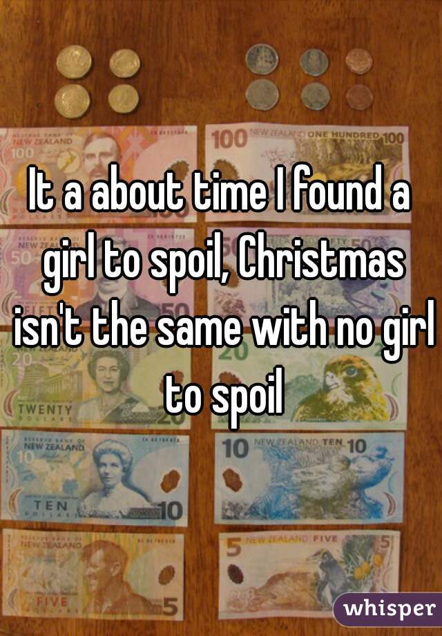 It a about time I found a girl to spoil, Christmas isn't the same with no girl to spoil