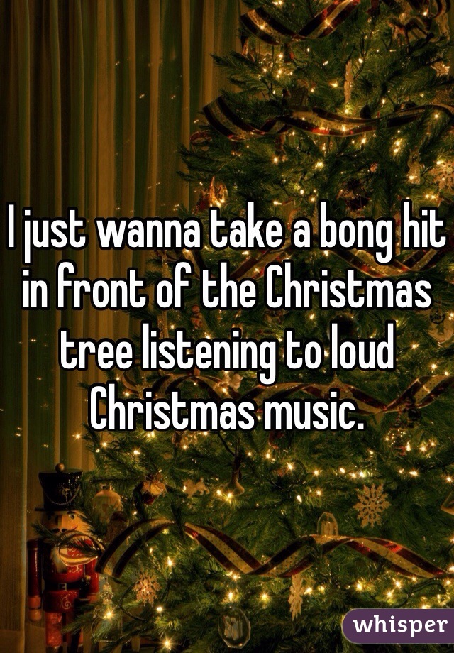 I just wanna take a bong hit in front of the Christmas tree listening to loud Christmas music. 