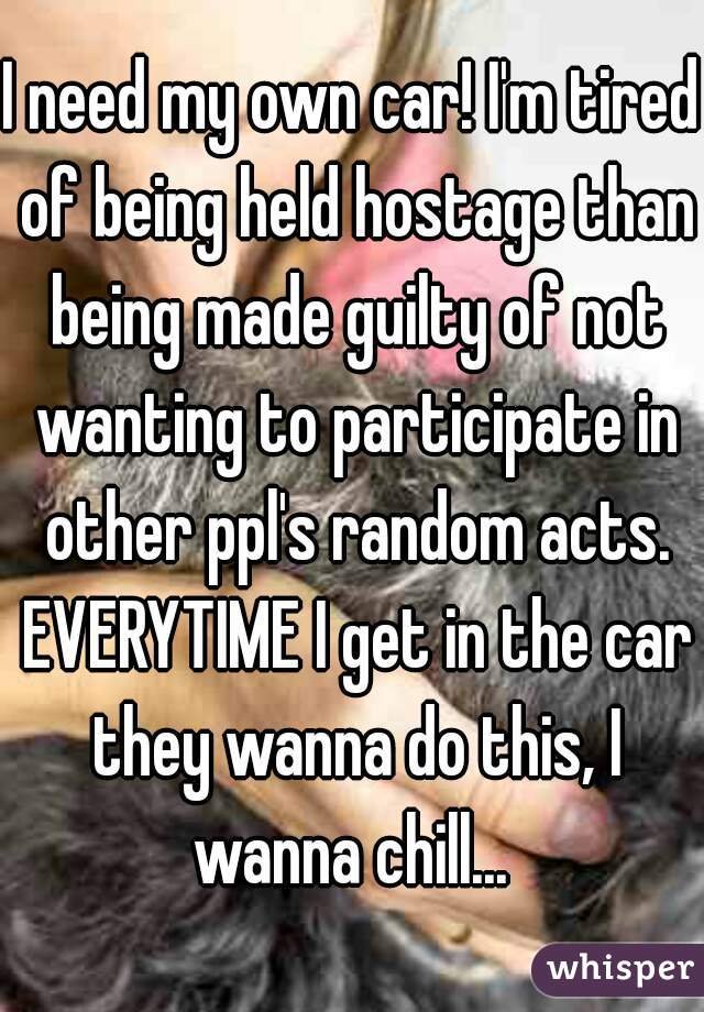 I need my own car! I'm tired of being held hostage than being made guilty of not wanting to participate in other ppl's random acts. EVERYTIME I get in the car they wanna do this, I wanna chill... 