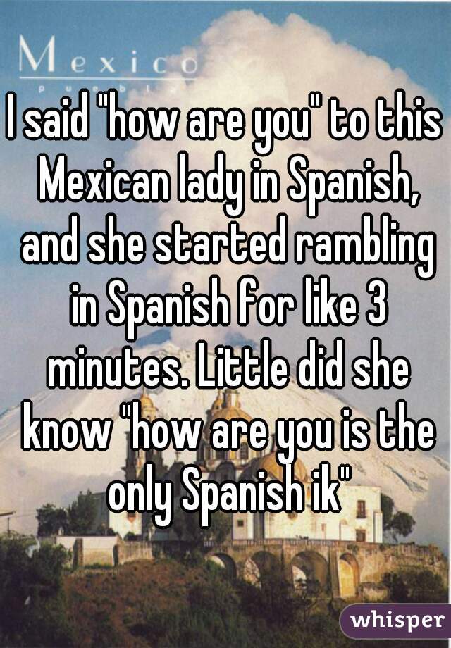 I said "how are you" to this Mexican lady in Spanish, and she started rambling in Spanish for like 3 minutes. Little did she know "how are you is the only Spanish ik"