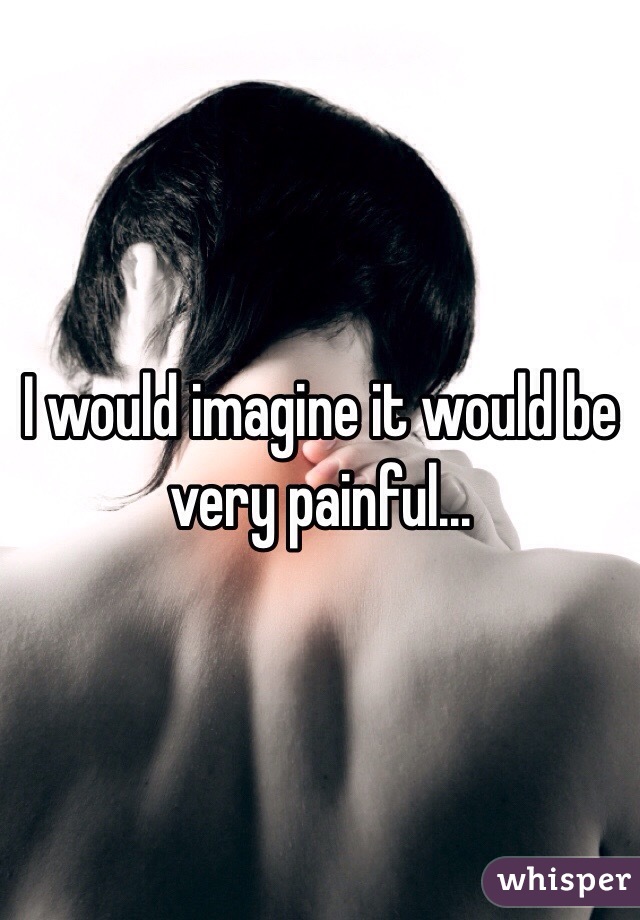 I would imagine it would be very painful...