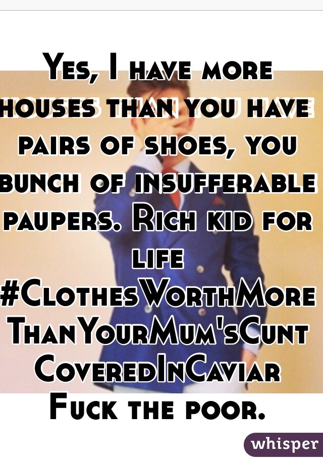 Yes, I have more houses than you have pairs of shoes, you bunch of insufferable paupers. Rich kid for life #ClothesWorthMoreThanYourMum'sCuntCoveredInCaviar Fuck the poor.