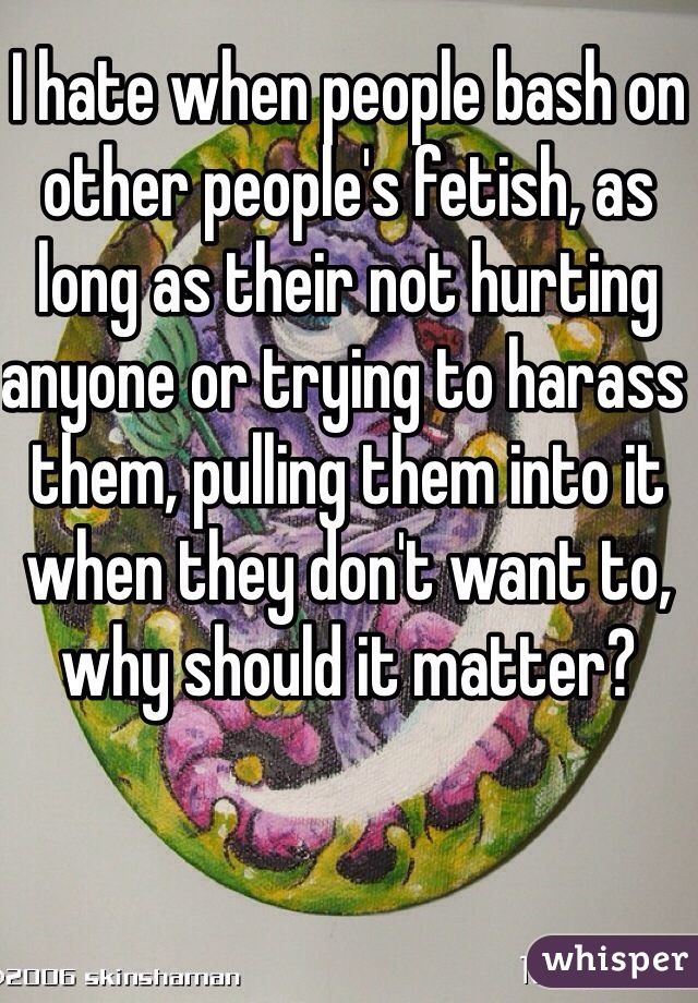 I hate when people bash on other people's fetish, as long as their not hurting anyone or trying to harass them, pulling them into it when they don't want to, why should it matter? 