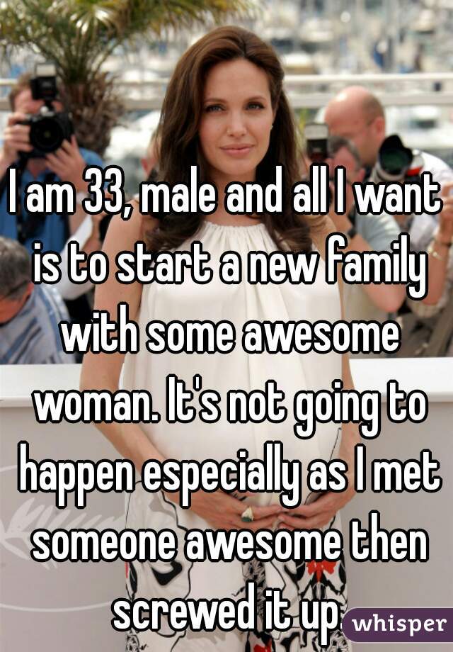 I am 33, male and all I want is to start a new family with some awesome woman. It's not going to happen especially as I met someone awesome then screwed it up.