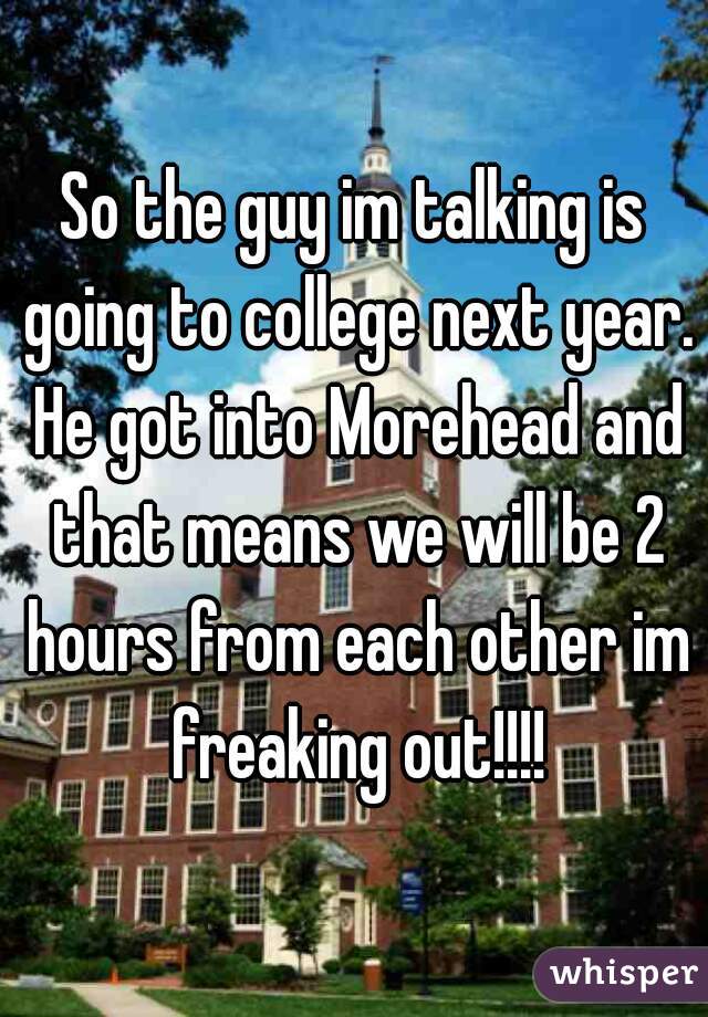 So the guy im talking is going to college next year. He got into Morehead and that means we will be 2 hours from each other im freaking out!!!!