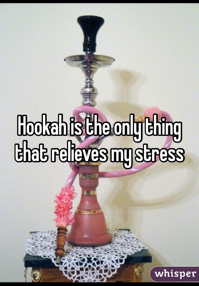 Hookah is the only thing that relieves my stress