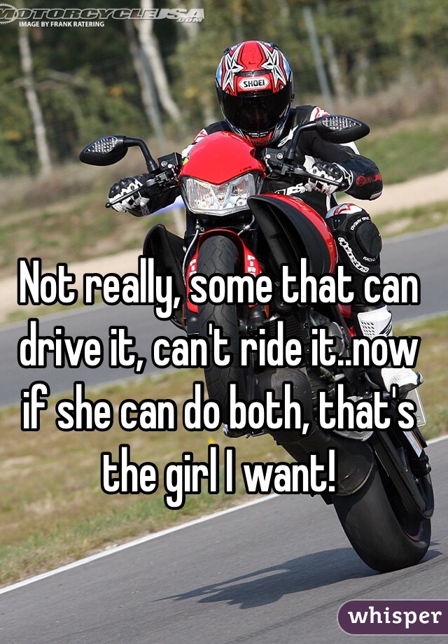 Not really, some that can drive it, can't ride it..now if she can do both, that's the girl I want!