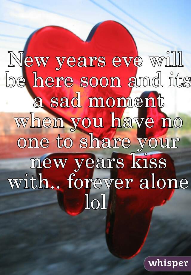 New years eve will be here soon and its a sad moment when you have no one to share your new years kiss with.. forever alone lol 