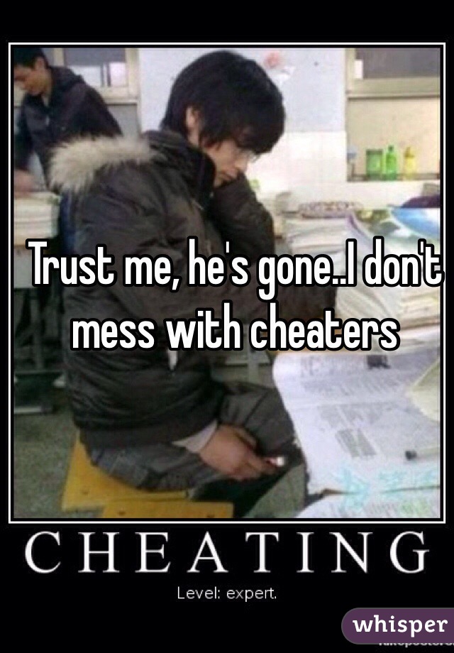 Trust me, he's gone..I don't mess with cheaters