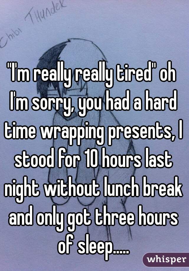 "I'm really really tired" oh I'm sorry, you had a hard time wrapping presents, I stood for 10 hours last night without lunch break and only got three hours of sleep.....