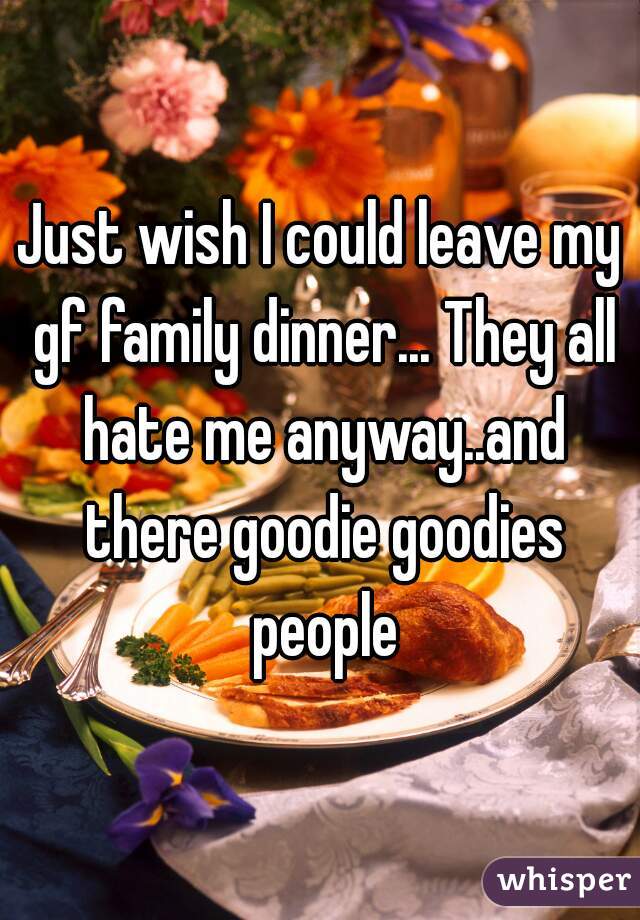 Just wish I could leave my gf family dinner... They all hate me anyway..and there goodie goodies people