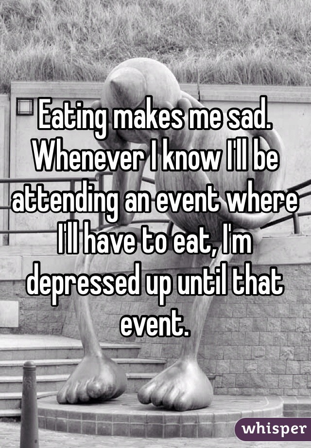 Eating makes me sad. Whenever I know I'll be attending an event where I'll have to eat, I'm depressed up until that event.