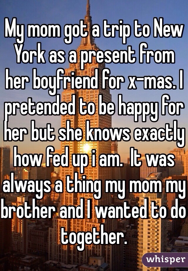 My mom got a trip to New York as a present from her boyfriend for x-mas. I pretended to be happy for her but she knows exactly how fed up i am.  It was always a thing my mom my brother and I wanted to do together.  