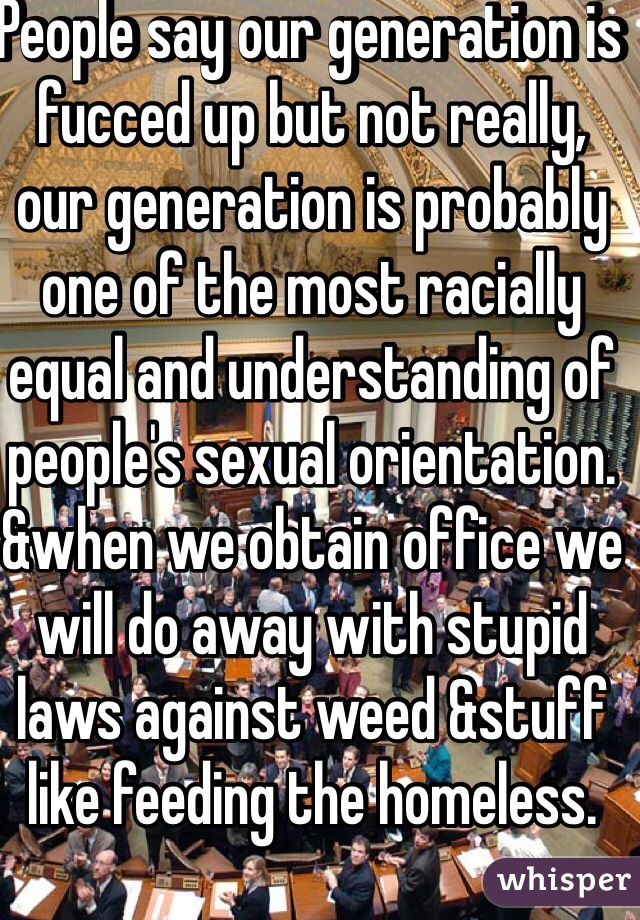 People say our generation is fucced up but not really, our generation is probably one of the most racially equal and understanding of people's sexual orientation. &when we obtain office we will do away with stupid laws against weed &stuff like feeding the homeless.