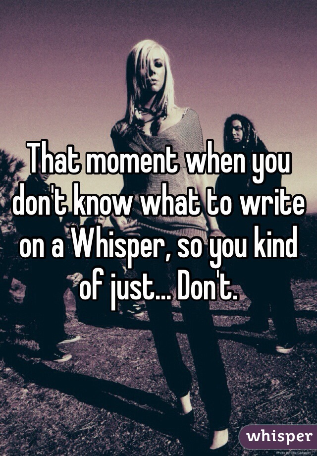 That moment when you don't know what to write on a Whisper, so you kind of just... Don't. 