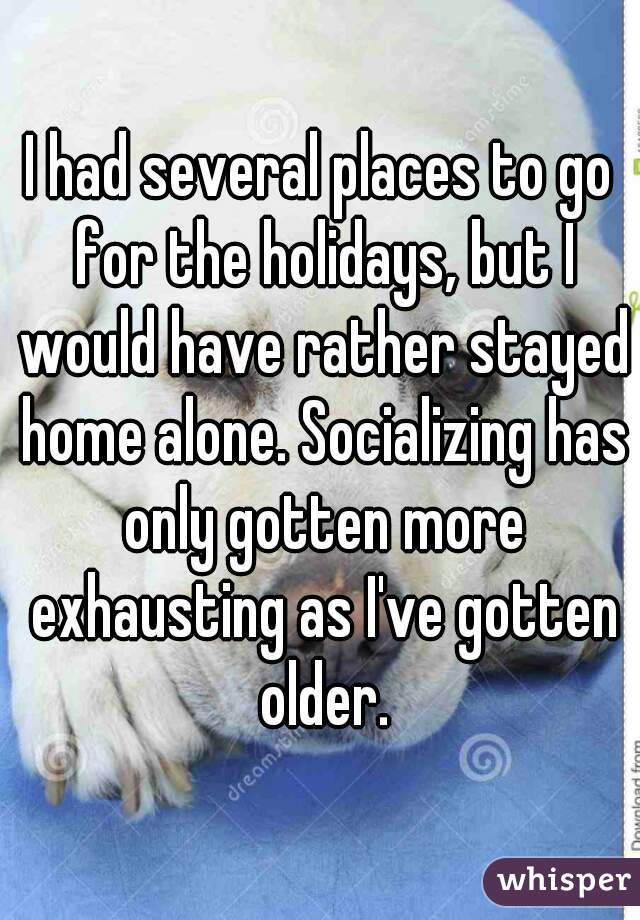 I had several places to go for the holidays, but I would have rather stayed home alone. Socializing has only gotten more exhausting as I've gotten older.