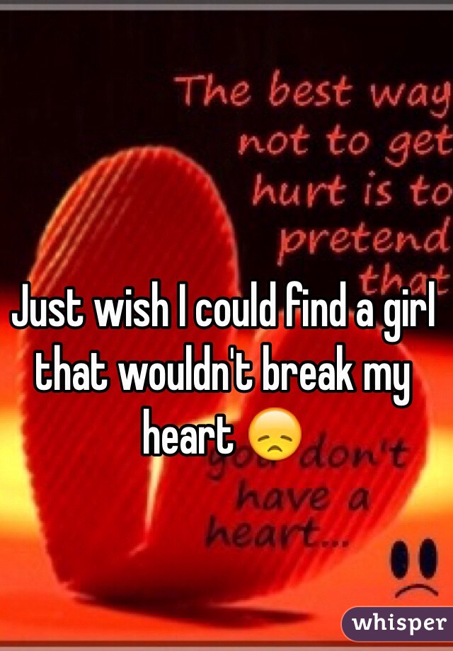 Just wish I could find a girl that wouldn't break my heart 😞