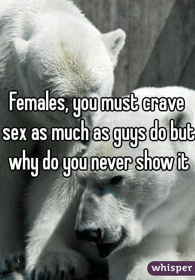 Females, you must crave sex as much as guys do but why do you never show it