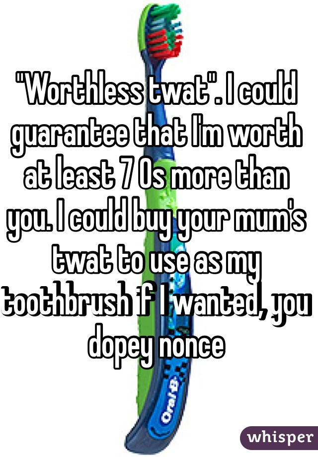 "Worthless twat". I could guarantee that I'm worth at least 7 0s more than you. I could buy your mum's twat to use as my toothbrush if I wanted, you dopey nonce 