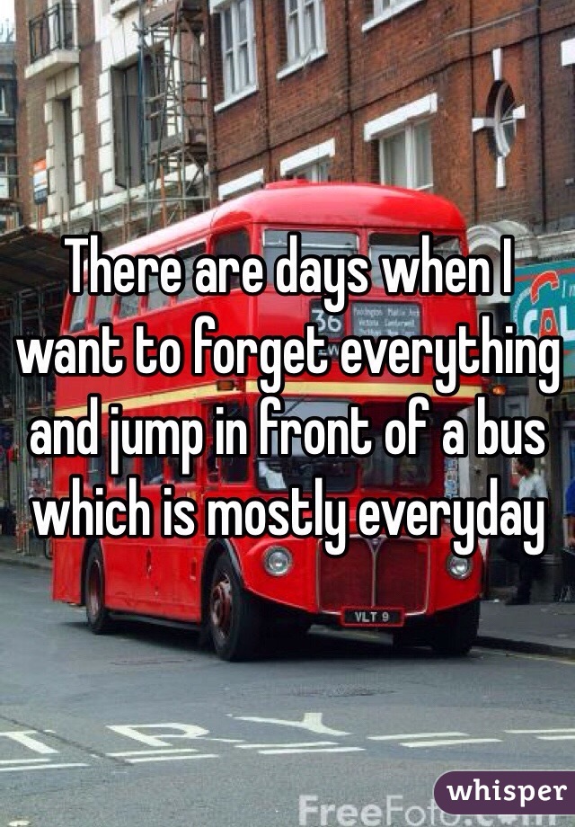 There are days when I want to forget everything and jump in front of a bus which is mostly everyday 