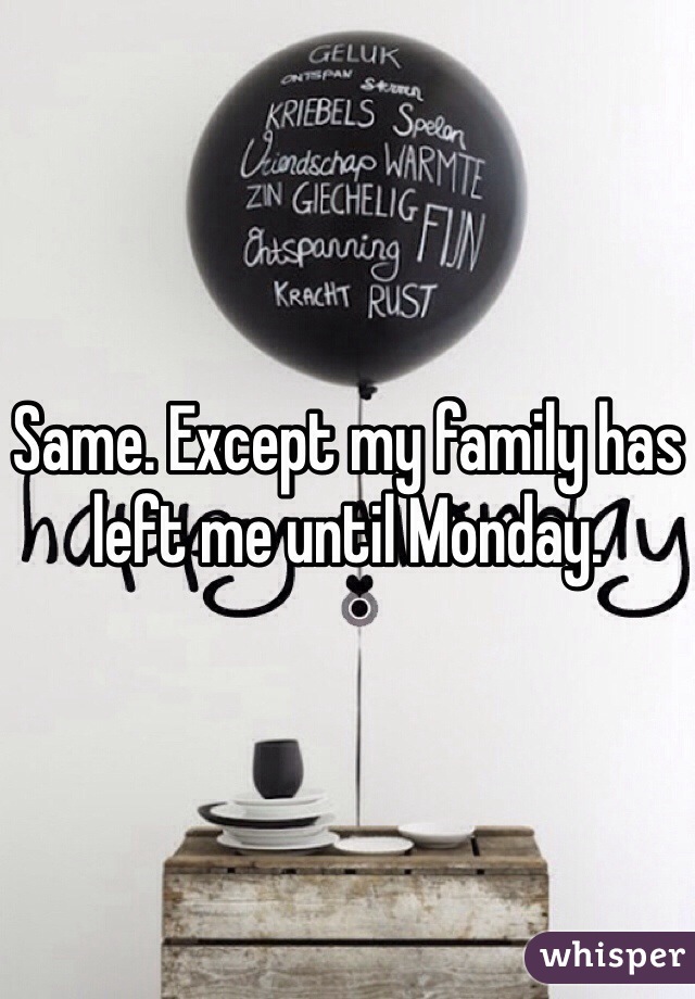 Same. Except my family has left me until Monday.