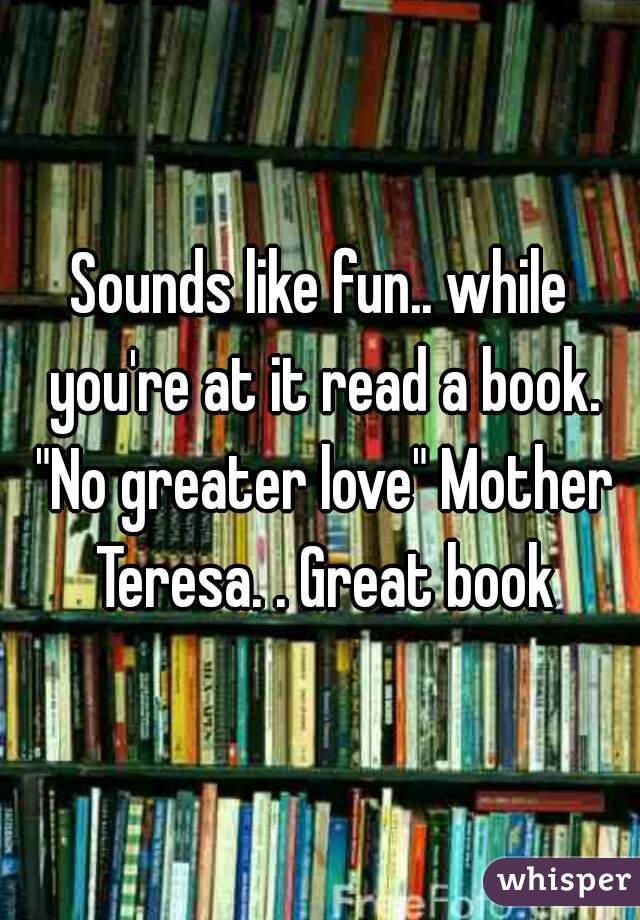 Sounds like fun.. while you're at it read a book. "No greater love" Mother Teresa. . Great book