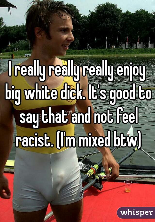 I really really really enjoy big white dick. It's good to say that and not feel racist. (I'm mixed btw)