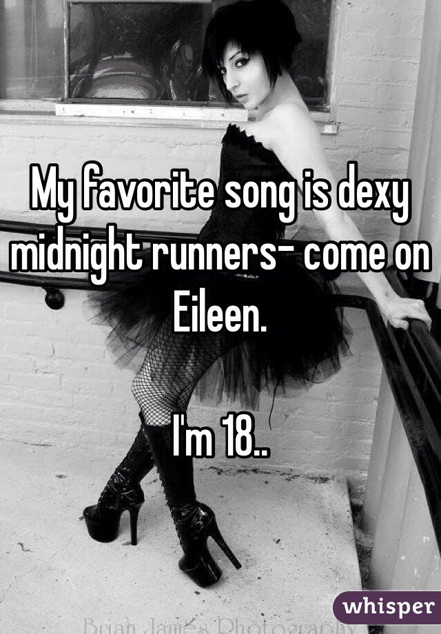 My favorite song is dexy midnight runners- come on Eileen. 

I'm 18.. 