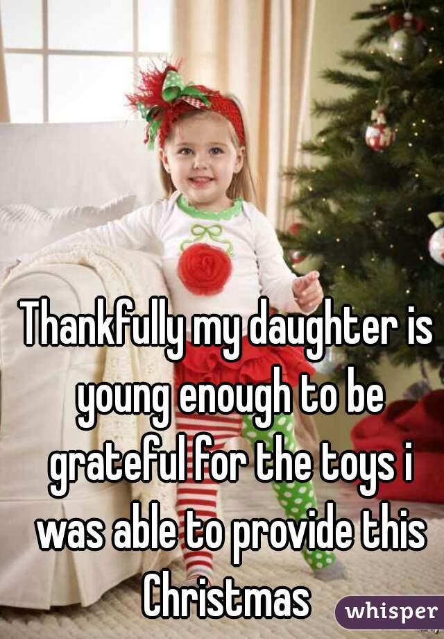 Thankfully my daughter is young enough to be grateful for the toys i was able to provide this Christmas 