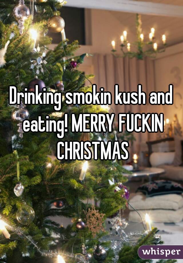 Drinking smokin kush and eating! MERRY FUCKIN CHRISTMAS