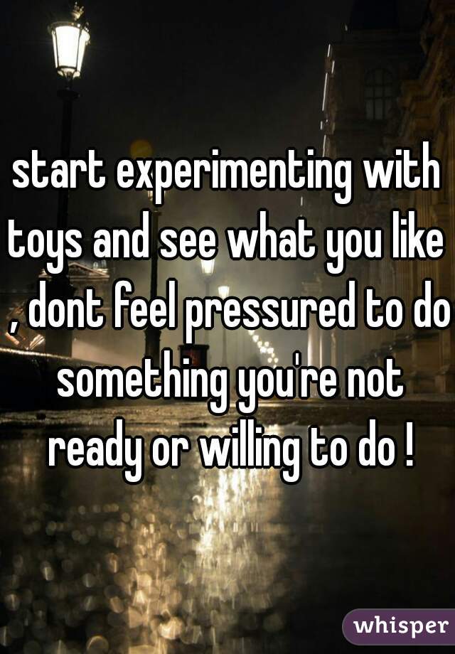 start experimenting with toys and see what you like  , dont feel pressured to do something you're not ready or willing to do !