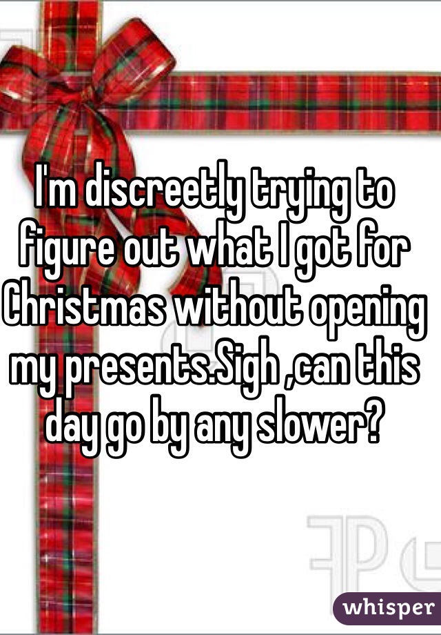 I'm discreetly trying to figure out what I got for Christmas without opening my presents.Sigh ,can this day go by any slower?