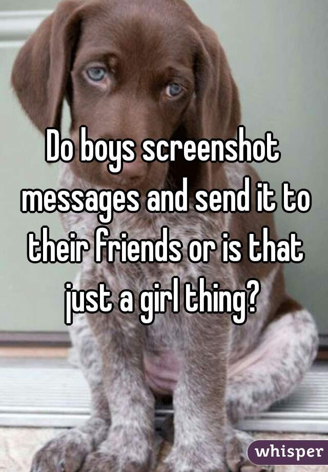 Do boys screenshot messages and send it to their friends or is that just a girl thing? 