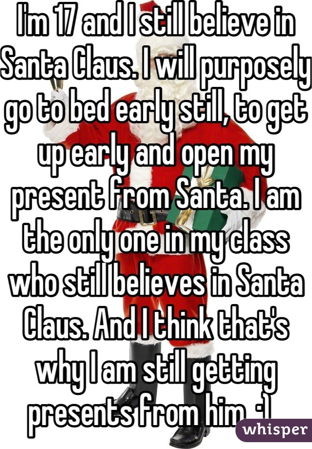 I'm 17 and I still believe in Santa Claus. I will purposely go to bed early still, to get up early and open my present from Santa. I am the only one in my class who still believes in Santa Claus. And I think that's why I am still getting presents from him. :)  