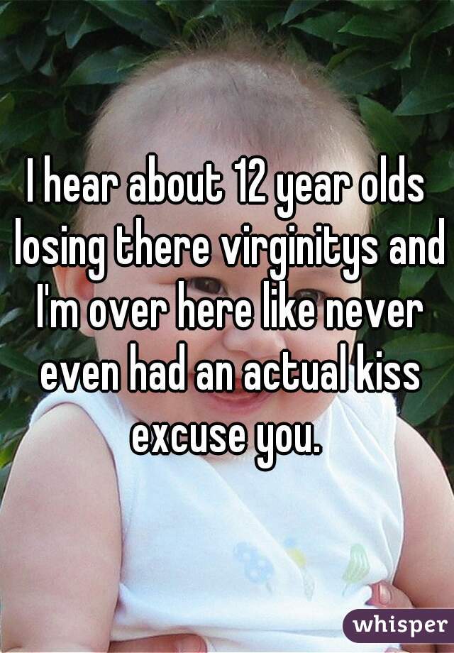 I hear about 12 year olds losing there virginitys and I'm over here like never even had an actual kiss excuse you. 