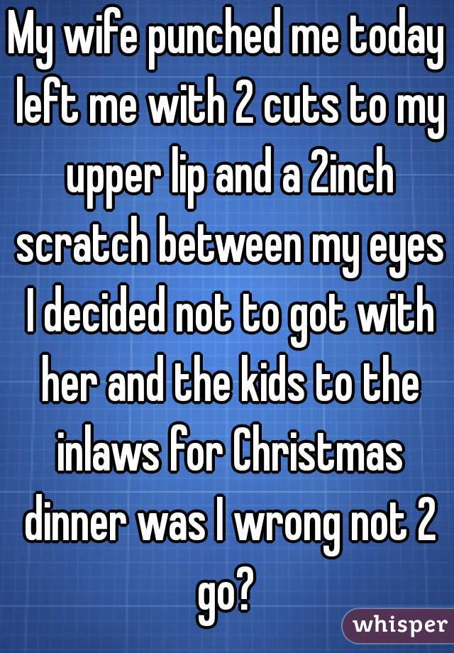 My wife punched me today left me with 2 cuts to my upper lip and a 2inch scratch between my eyes I decided not to got with her and the kids to the inlaws for Christmas dinner was I wrong not 2 go? 