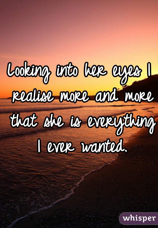 Looking into her eyes I realise more and more that she is everything I ever wanted.