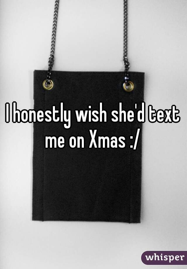 I honestly wish she'd text me on Xmas :/ 