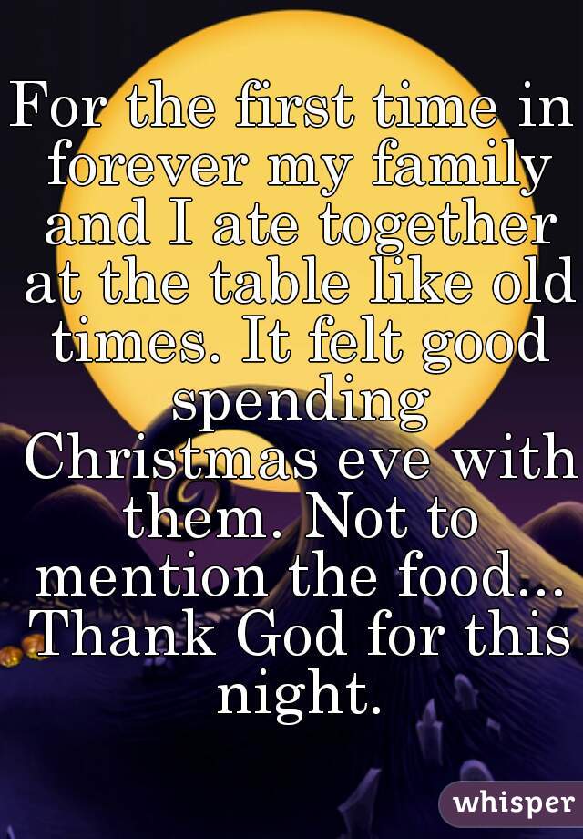 For the first time in forever my family and I ate together at the table like old times. It felt good spending Christmas eve with them. Not to mention the food... Thank God for this night.