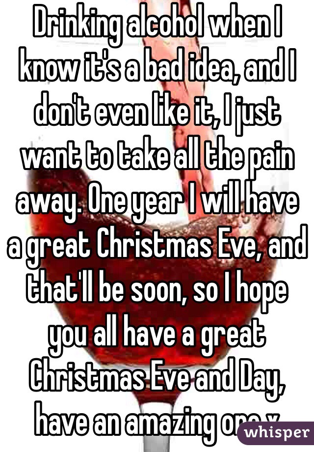 Drinking alcohol when I know it's a bad idea, and I don't even like it, I just want to take all the pain away. One year I will have a great Christmas Eve, and that'll be soon, so I hope you all have a great Christmas Eve and Day, have an amazing one x