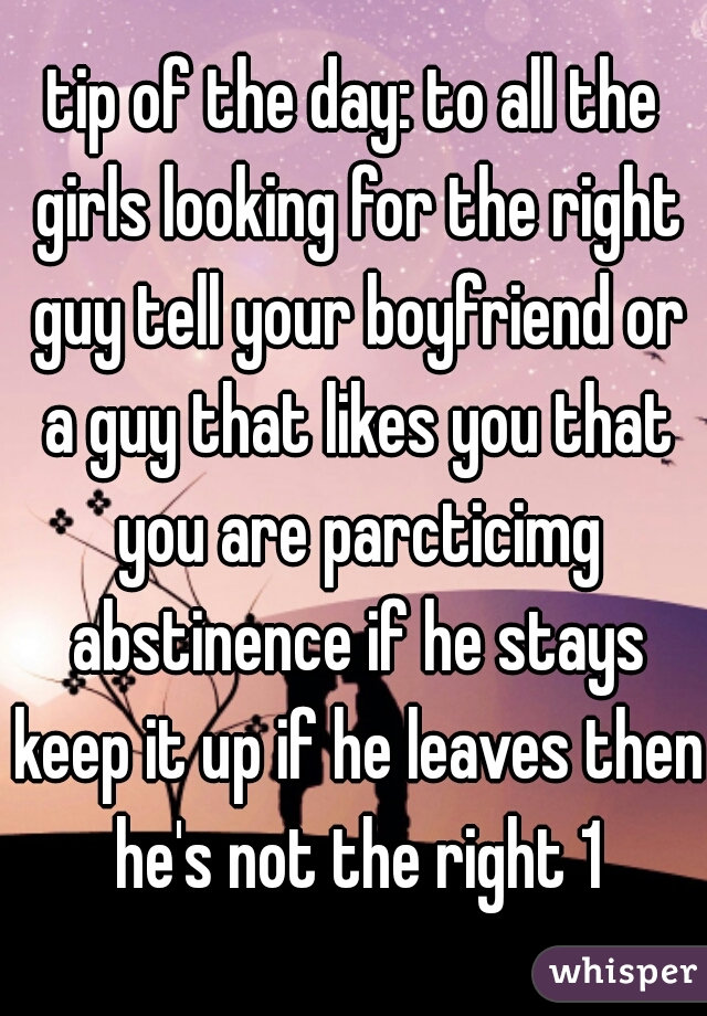 tip of the day: to all the girls looking for the right guy tell your boyfriend or a guy that likes you that you are parcticimg abstinence if he stays keep it up if he leaves then he's not the right 1