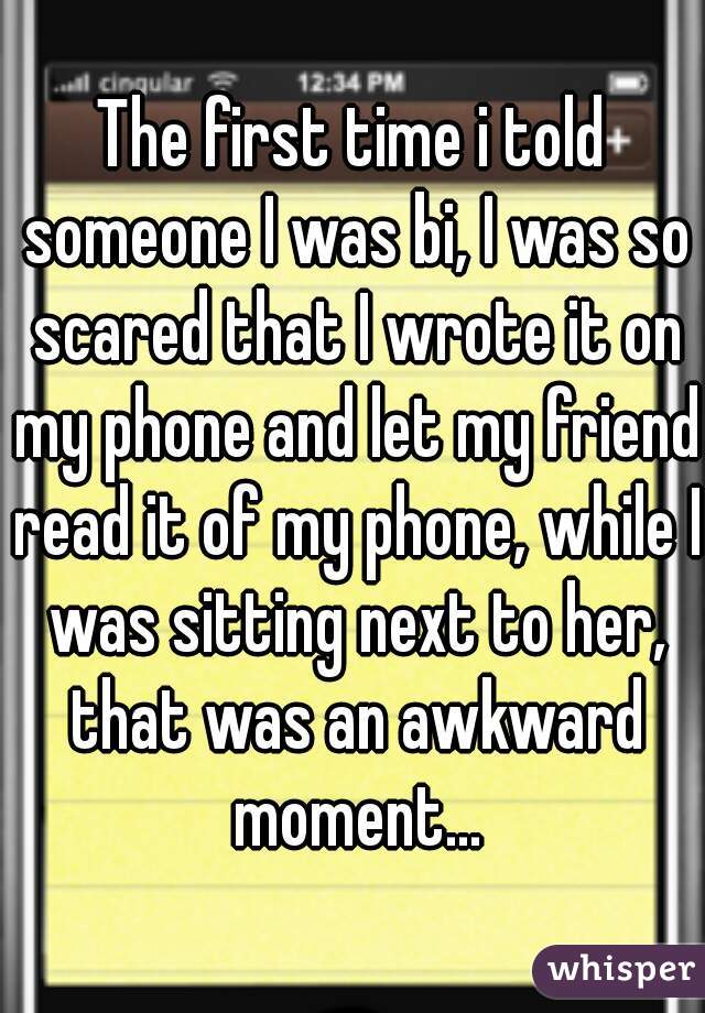 The first time i told someone I was bi, I was so scared that I wrote it on my phone and let my friend read it of my phone, while I was sitting next to her, that was an awkward moment...