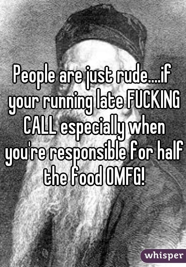 People are just rude....if your running late FUCKING CALL especially when you're responsible for half the food OMFG!