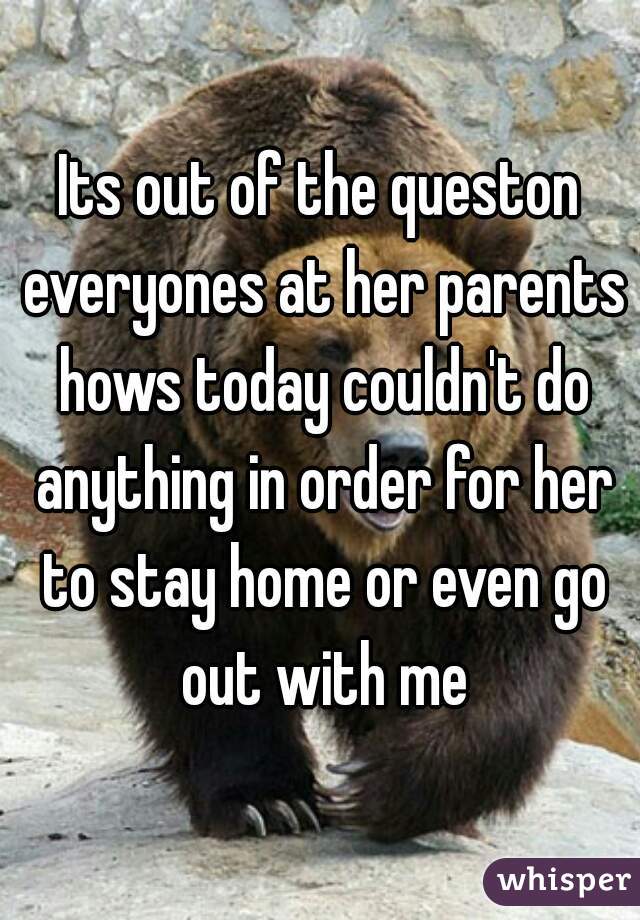 Its out of the queston everyones at her parents hows today couldn't do anything in order for her to stay home or even go out with me