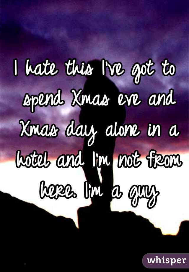 I hate this I've got to spend Xmas eve and Xmas day alone in a hotel and I'm not from here. I'm a guy