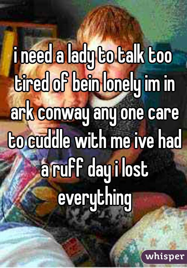 i need a lady to talk too tired of bein lonely im in ark conway any one care to cuddle with me ive had a ruff day i lost everything